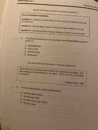 Assignment Booklet 4
Rejecting Liberalism
Use the following information to answer question 5.
Some newspaper headlines:
Headline 1: Soldiers on Both Sides of the Korean Demilitarized Zone are
on High Alert
Headline 2: Soviets Back Down on Placing Nuclear Missiles on Cuba
Headline 3: USA Builds More Nuclear Missiles to Match Soviet Military
5.
The groups mentioned in the headlines would most likely support a
policy of
A. appeasement
B. proxy wars
C. brinkmanship
D. deterrence
Use the following information to answer question 6.
"We are fifty or a hundred years behind the advanced countries. We
must make good this distance in ten years. Either we do, or we shall
be crushed."
- Joseph Stalin, 1931
6.
To solve this problem, Stalin implemented
eh A. the Five-Year Plans
B. the Warsaw Pact
C. the New Economic Policy
D. the New Deal
54
