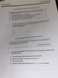 Rejecting Liberalism
Assignment Booklet 4
Use the following information to answer question 7.
Similarities between the Vietnam War and the Korean Conflict
1. Both were examples of proxy wars.
2. Both had troops fighting on behalf of the United Nations.
3. Both were attempts to unite divided countries.
4. Both were major events of the Cold War.
the Korean Conflict. However, the student made one mistake. Which
statement is incorrect?
7.
A student was making a list of similarities between the Vietnam War and
A. 1
В. 2
С. 3
D. 4
Use the following information to answer question 8.
"From Stettin in the Baltic to Trieste in the Adriatic, an iron curtain has
descended across the Continent."
- Winston Churchill
8.
The statement describes the beginning of the ideological conflict of the
Cold War between
A. Capitalist Liberal Democracies and Communism
B. Classical Liberalism and Modern Liberalism
C. NATO and NORAD
D. Capitalist Liberal Democracies and Dermocratic Socialists
lo seu
