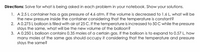 Directions: Solve for what is being asked in each problem in your notebook. Show your solutions.
1. A 2.5 L container has a gas pressure of 4.6 atm. If the volume is decreased to 1.6 L, what will be
the new pressure inside the container considering that the temperature is constant?
2. A 0.275 L balloon is filled with air at 25 C. If the temperature is increased to 50 C while the pressure
stays the same, what will be the new volume of the balloon?
3. A 0.250 L balloon contains 0.35 moles of a certain gas. If the balloon is to expand to 0.57 L, how
many moles of the same gas should occupy it considering that the temperature and pressure
stays the same?
