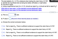 Next quest
The test statistic of z = 2.75 is obtained when testing the claim that p +0.767.
a. Identify the hypothesis test as being two-tailed, left-tailed, or right-tailed.
b. Find the P-value.
c. Using a significance level of a = 0.10, should we reject H, or should we fail to reject H,?
Click here to view page 1 of the standard normal distribution table.
Click here to view page 2 of the standard normal distribution table.
.....
a. This is a
test.
b. P-value =
(Round to three decimal places as needed.)
c. Choose the correct conclusion below.
A. Fail to reject Ho. There is sufficient evidence to support the claim that p + 0.767.
B. Reject Ho: There is sufficient evidence to support the claim that p + 0.767.
O C. Fail to reject Ho. There is not sufficient evidence to support the claim that p+ 0.767.
D. Reject Ho. There is not sufficient evidence to support the claim that p # 0.767.
