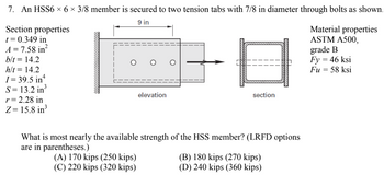 7. An HSS6 × 6 × 3/8 member is secured to two tension tabs with 7/8 in diameter through bolts as shown.
9 in
Section properties
t = 0.349 in
A = 7.58 in²
b/t = 14.2
h/t = 14.2
I= 39.5 in
S= 13.2 in
r = 2.28 in
Z= 15.8 in
elevation
(A) 170 kips (250 kips)
(C) 220 kips (320 kips)
grade B
8²
Fy = 46 ksi
Fu = 58 ksi
section
What is most nearly the available strength of the HSS member? (LRFD options
are in parentheses.)
Material properties
ASTM A500,
(B) 180 kips (270 kips)
(D) 240 kips (360 kips)