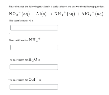 **Balancing Chemical Equations in Basic Solutions**

**Exercise:**

Please balance the following reaction in a basic solution and answer the following questions.

\[ \text{NO}_2^- \, (\text{aq}) + \text{Al} \, (\text{s}) \rightarrow \text{NH}_4^+ \, (\text{aq}) + \text{AlO}_2^- \, (\text{aq}) \]

1. The coefficient for \(\text{Al}\) is:  
   [Input box for the answer]

2. The coefficient for \(\text{NH}_4^+\) is:  
   [Input box for the answer]

3. The coefficient for \(\text{H}_2\text{O}\) is:  
   [Input box for the answer]

4. The coefficient for \(\text{OH}^-\) is:  
   [Input box for the answer]

---

**Instructions:**

- Balance the chemical equation by adjusting the coefficients in front of each compound.
- Ensure that the number of atoms for each element is equal on both sides of the equation.
- Remember to balance the equation specifically in a basic solution, which may involve adding \(\text{OH}^-\) and \(\text{H}_2\text{O}\) as needed.
