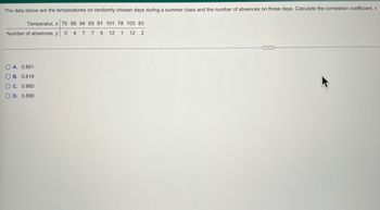 ### Temperature and Absences in a Summer Class

The following data represents the temperatures on randomly chosen days during a summer class and the corresponding number of absences on those days. Use this data to calculate the correlation coefficient, \( r \).

#### Data Table:

| Temperature, \( x \)  | 75 | 88 | 94 | 93 | 91 | 101 | 78 | 103 | 83 |
|-----------------------|----|----|----|----|----|-----|----|-----|----|
| Number of absences, \( y \) | 0  | 4  | 7  | 7  | 5  | 12  | 1  | 12  | 2  |

#### Available Answers:

- **A.** 0.881
- **B.** 0.819
- **C.** 0.980
- **D.** 0.890

Calculate the correlation coefficient \( r \) to determine the strength and direction of the relationship between temperature and the number of absences. Select the correct answer from the options provided.
