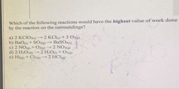 Which of the following reactions would have the highest value of work done
by the reaction on the surroundings?
a) 2 KCIO3(s)
-
2 KCI(s)+3 O2(g)
BaSO4(s)
b) BaO(s)+ SO3(g) 1
c) 2 NO(g) + O2(g) 2 NO2(g)
d) 2 H2O2(1) - 2 H2O) + O2(g)
e) H2(g) + Cl2(g)
2 HCI