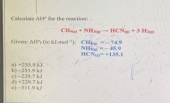 Calculate AH° for the reaction:-
CH()+ NH3g) -HCN) +3.H2(g)
Given: AH°r (in kJ.mol): CH()=-74.9
a) +255.9 kJ
b)-255.9 kJ
c)-229.7 kJ
d) +229.7 kJ
e)-511.9 kJ
NH)-45.9
HCN+135.1