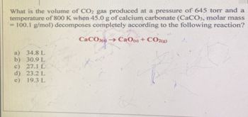 What is the volume of CO2 gas produced at a pressure of 645 torr and a
temperature of 800 K when 45.0 g of calcium carbonate (CaCO3, molar mass
= 100.1 g/mol) decomposes completely according to the following reaction?
CaCO →→CaO(s) + CO2(g)
a) 34.8 L
b) 30.9 L
c) 27.1 L
d) 23.2 L
e) 19.3 L