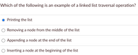 Which of the following is an example of a linked list traversal operation?
Printing the list
Removing a node from the middle of the list
Appending a node at the end of the list
O Inserting a node at the beginning of the list
