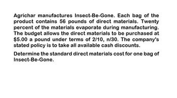 Agrichar manufactures Insect-Be-Gone. Each bag of the
product contains 56 pounds of direct materials. Twenty
percent of the materials evaporate during manufacturing.
The budget allows the direct materials to be purchased at
$5.00 a pound under terms of 2/10, n/30. The company's
stated policy is to take all available cash discounts.
Determine the standard direct materials cost for one bag of
Insect-Be-Gone.