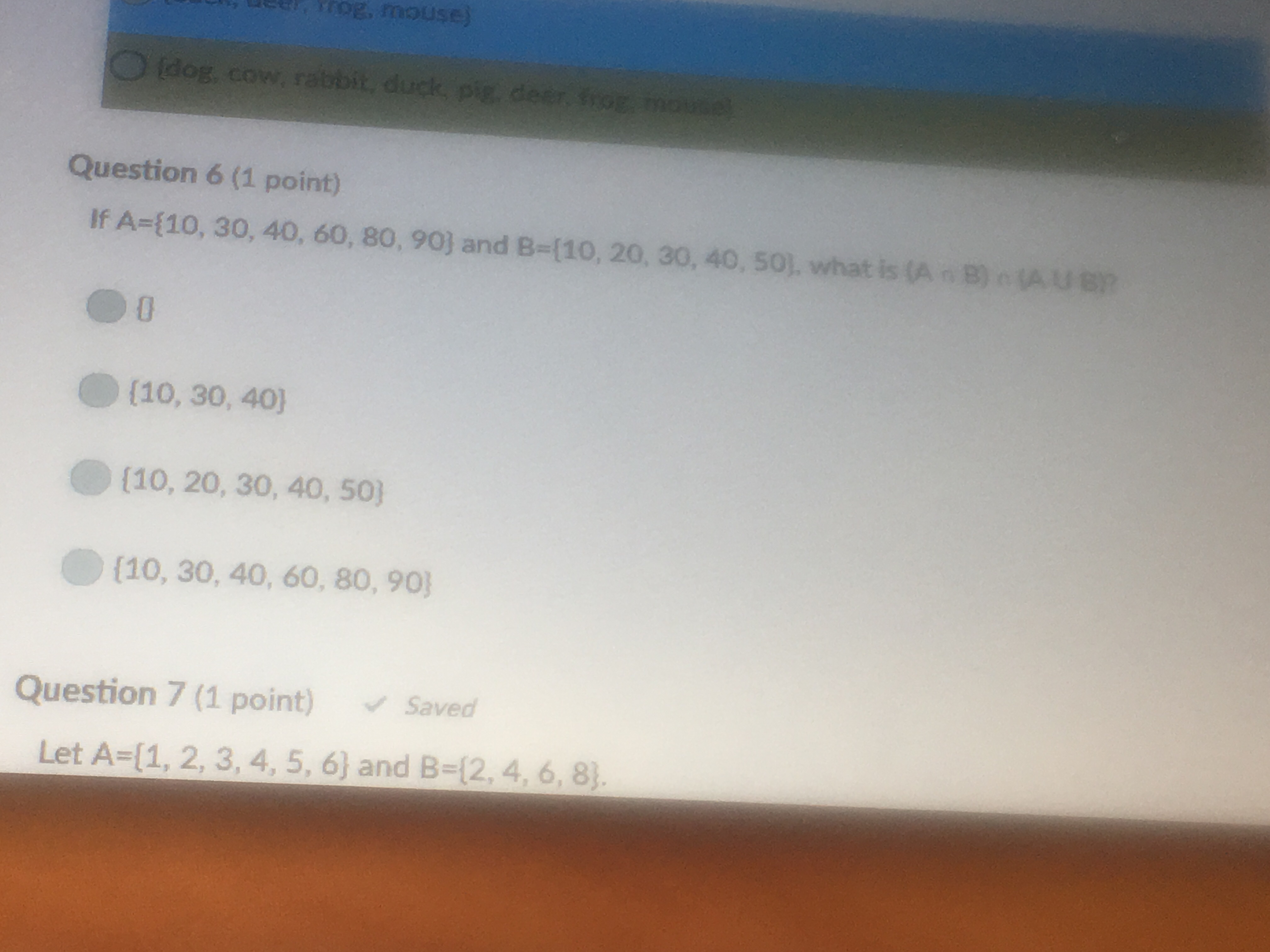 rog, mouse)
idog, cow, rabbit, duck, pig, deer
Question 6 (1 point)
If A-(10, 30, 40, 60, 80, 90j and B-(10, 20, 30, 40, 50]. what is (A B)e(AU
0
[10, 30, 40)
(10, 20, 30, 40, s0)
(10, 30, 40, 60, 80, 90)
Question 7 (1 point) Saved
Let A-(1, 2, 3, 4, 5, 6) and B-(2,4, 6, 8)
