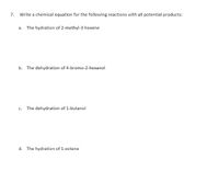 7.
Write a chemical equation for the following reactions with all potential products:
a. The hydration of 2-methyl-3-hexene
b. The dehydration of 4-bromo-2-hexanol
c. The dehydration of 1-butanol
d. The hydration of 1-octene
