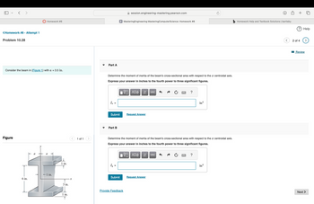 <Homework #8 - Attempt 1
Problem 10.28
session.engineering-mastering.pearson.com
Homework #8
P MasteringEngineering Mastering ComputerScience: Homework #8
b Homework Help and Textbook Solutions | bartleby
? Help
Part A
Consider the beam in (Figure 1) with a = 3.5 in.
Figure
6 in.
-1 in.
1 in.
3 in.
x
1 of 1
Determine the moment of inertia of the beam's cross-sectional area with respect to the x centroidal axis.
Express your answer in inches to the fourth power to three significant figures.
ΜΕ ΑΣΦ
vec
Ix =
Submit
Request Answer
Part B
?
in¹
4
Determine the moment of inertia of the beam's cross-sectional area with respect to the x centroidal axis.
Express your answer in inches to the fourth power to three significant figures.
ΜΕ ΑΣΦ
↓↑ vec
Iy =
Submit
Request Answer
1 in.
Provide Feedback
T
?
in4
2 of 4
■Review
Next
