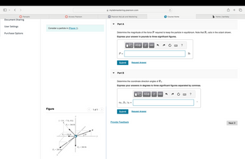 Panopto
Document Sharing
User Settings
Purchase Options
mylabmastering.pearson.com
Access Pearson
P Pearson MyLab and Mastering
Consider a particle in (Figure 1).
Figure
(-1 ft,-7 ft, 4 ft)
F=360 lb
F₂-120 lb
20°
F₁ = 300 lb
F=200 lb
x
1 of 1
Part A
P Course Home
b Home | bartleby
Determine the magnitude of the force P required to keep the particle in equilibrium. Note that F3 acts in the octant shown.
Express your answer in pounds to three significant figures.
P =
ΜΕ ΑΣΦ
vec
Submit
Request Answer
་
Part B
?
lb
Determine the coordinate direction angles of F3.
Express your answers in degrees to three significant figures separated by commas.
ΕΠΙ ΑΣΦ
↓↑ vec
α3, B3, 73 =
Submit
Request Answer
Provide Feedback
?
Next >