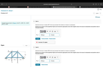 < >
session.masteringengineering.com
+
Writing Assignment 3
Grades for Sean E Stiner: (MA 244-02) (FA24) INTRO TO L...
M MasteringEngineering MasteringComputerScience: Homew...
(b) Success Confirmation of Question Submission | bartleby
? Help
<Homework #5 - Attempt 1
Problem 6.37
Part A
Consider the truss shown in (Figure 1). Set P₁ = 9 kN, P₂ = 12 kN,
and P3 = 6 kN.
Figure
P3
E
3 m
B
3 m
3 m
3 of 5
■Review
Determine the force in member EF of the truss and state if this member is in tension or compression.
Express your answer to three significant figures and include the appropriate units. Enter negative value in the case of compression and positive value in
the case of tension.
με
FEF =
Value
Units
Submit
Previous Answers Request Answer
× Incorrect; Try Again
1 of 1
Part B
3 m
Determine the force in member BE of the truss and state if this member is in tension or compression.
Express your answer to three significant figures and include the appropriate units. Enter negative value in the case of compression and positive value in
the case of tension.
☐
о
MA
FBE =
Value
Submit
Request Answer
Units
?