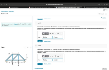 < >
session.masteringengineering.com
+
Writing Assignment 3
Grades for Sean E Stiner: (MA 244-02) (FA24) INTRO TO L...
M MasteringEngineering MasteringComputerScience: Homew...
(b) Success Confirmation of Question Submission | bartleby
? Help
<Homework #5 - Attempt 1
Problem 6.37
Part C
Consider the truss shown in (Figure 1). Set P₁ = 9 kN, P₂ = 12 kN,
and P3 = 6 kN.
Figure
P3
E
B
3 m
3 m
3 m
1 of 1
3 of 5
■Review
Determine the force in member BC of the truss and state if this member is in tension or compression.
Express your answer to three significant figures and include the appropriate units. Enter negative value in the case of compression and positive value in
the case of tension.
☐
о
ΜΑ
FBC =
Value
Submit
Request Answer
་་
Part D
Units
?
Determine the force in member BF of the truss and state if this member is in tension or compression.
Express your answer to three significant figures and include the appropriate units. Enter negative value in the case of compression and positive value in
the case of tension.
3 m
με
FBF =
Value
Units
Submit
Request Answer
Provide Feedback
Next >