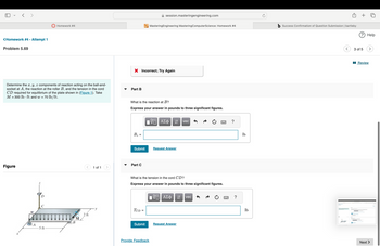 <Homework #4 - Attempt 1
Problem 5.69
session.masteringengineering.com
Homework #4
MasteringEngineering Mastering ComputerScience: Homework #4
b Success Confirmation of Question Submission | bartleby
× Incorrect; Try Again
Determine the x, y, z components of reaction acting on the ball-and-
socket at A, the reaction at the roller B, and the tension in the cord
CD required for equilibrium of the plate shown in (Figure 1). Take
M = 300 lb ft and w = 70 lb/ft.
Part B
What is the reaction at B?
Express your answer in pounds to three significant figures.
VG ΑΣΦ
↓↑
vec
B₂ =
Submit
Request Answer
Part C
Figure
1 of 1
X
W
What is the tension in the cord CD?
Express your answer in pounds to three significant figures.
ΜΕ ΑΣΦ
vec
TCD =
2 ft
M
B
Submit
Request Answer
A
-5 ft
Provide Feedback
?
?
lb
lb
? Help
3 of 5
■Review
Next >