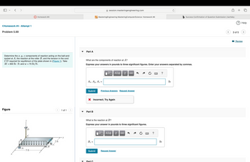 <Homework #4 - Attempt 1
Problem 5.69
session.masteringengineering.com
Homework #4
MasteringEngineering Mastering ComputerScience: Homework #4
b Success Confirmation of Question Submission | bartleby
? Help
Determine the x, y, z components of reaction acting on the ball-and-
socket at A, the reaction at the roller B, and the tension in the cord
CD required for equilibrium of the plate shown in (Figure 1). Take
M = 300 lb ft and w = 70 lb/ft.
Part A
What are the components of reaction at A?
Express your answers in pounds to three significant figures. Enter your answers separated by commas.
Ax, Ay,
Az
=
ΜΕ ΑΣΦ
vec
Submit
Previous Answers Request Answer
× Incorrect; Try Again
Figure
1 of 1
Part B
X
W
What is the reaction at B?
Express your answer in pounds to three significant figures.
ΜΕ ΑΣΦ. Η
vec
2 ft
B₂ =
M
B
A
-5 ft
Submit
Request Answer
Part C
?
lb
?
lb
3 of 5
■Review