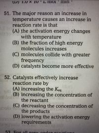 U) L.0 X 10
L IMOI
Imin
51. The major reason an increase in
temperature causes an increase in
reaction rate is that
(A) the activation energy changes
with temperature
(B) the fraction of high energy
molecules increases
(C) molecules collide with greater
frequency
(D) catalysts become more effective
52. Catalysts effectively increase
reaction rate by
(A) increasing the Keq
(B) increasing the concentration of
the reactant
(C) decreasing the concentration of
the products
(D) lowering the activation energy
requirements
53 For all zer e ordon nog ationg
