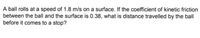 A ball rolls at a speed of 1.8 m/s on a surface. If the coefficient of kinetic friction
between the ball and the surface is 0.38, what is distance travelled by the ball
before it comes to a stop?
