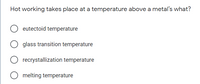 Hot working takes place at a temperature above a metal's what?
eutectoid temperature
glass transition temperature
recrystallization temperature
melting temperature
