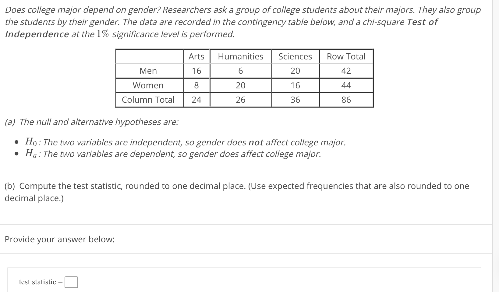 Does college major depend on gender? Researchers ask a group of college students about their majors. They also group
the students by their gender. The data are recorded in the contingency table below, and a chi-square Test of
Independence at the 1% significance level is performed.
Arts
Humanities
Sciences
Row Total
Men
16
6.
20
42
Women
20
16
44
Column Total
24
26
36
86
(a) The null and alternative hypotheses are:
• Ho: The two variables are independent, so gender does not affect college major.
• Ha: The two variables are dependent, so gender does affect college major.
(b) Compute the test statistic, rounded to one decimal place. (Use expected frequencies that are also rounded to one
decimal place.)
Provide your answer below:
test statistic
