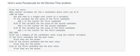 Here's some Pseudocode for the Election Time problem.
Print the intro
Make counter variables for the 3 candidates which start out at 0
LOOP 10 times
Ask and read in a single vote (store in a variable)
IF the variable has the value of the first candidate
Add 1 to the counter for first candidate
ELSE IF the variable has the value of the second candidate
Add 1 to the counter for the second candidate
ELSE IF the variable has the value of the third candidate
Add 1 to the counter for the third candidate
END LOOP
Print out a summary of the candidates votes using the counter variables
IF the first candidate had the most votes
Print they are the winner
ELSE IF the second candidate had the most votes
Print they are the winner
ELSE IF the third candidate had the most votes
Print they are the winner
