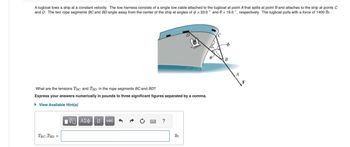 A tugboat tows a ship at a constant velocity. The tow harness consists of a single tow cable attached to the tugboat at point A that splits at point B and attaches to the ship at points C
and D. The two rope segments BC and BD angle away from the center of the ship at angles of = 33.0° and 0 = 19.0°, respectively. The tugboat pulls with a force of 1400 lb.
What are the tensions TBC and TBD in the rope segments BC and BD?
Express your answers numerically in pounds to three significant figures separated by a comma.
▸ View Available Hint(s)
1 ΑΣΦ. Η vec
?
TBC,TBD
lb
C
B
A