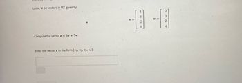 Let v, w be vectors in R4 given by
Compute the vector z = 6v+7w.
Enter the vector z in the form [C1, C2, C3, C4]:
-4
0
V=
W =
2
2
4