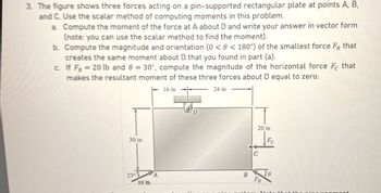 3. The figure shows three forces acting on a pin-supported rectangular plate at points A, B,
and C. Use the scalar method of computing moments in this problem.
a. Compute the moment of the force at A about D and write your answer in vector form
(note: you can use the scalar method to find the moment).
b.
Compute the magnitude and orientation (0 < 0 <180°) of the smallest force Fg that
creates the same moment about D that you found in part (a).
c.
If F= 20 lb and 8 = 30°, compute the magnitude of the horizontal force Fc that
makes the resultant moment of these three forces about D equal to zero.
16 in
30 in
23°
55 lb
A
D
24 in
B
20 in
C
FB
Fc
8