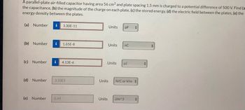 A parallel-plate air-filled capacitor having area 56 cm² and plate spacing 1.5 mm is charged to a potential difference of 500 V. Find (a
the capacitance, (b) the magnitude of the charge on each plate, (c) the stored energy, (d) the electric field between the plates, (e) the
energy density between the plates.
(a) Number i 3.30E-11
(b) Number i 1.65E-8
(c) Number i 4.13E-6
(d) Number 3.33E5
(e) Number 0.49
Units
Units
Units
pF +
nC
µJ
Units J/m^3
Units N/C or V/m
+
t