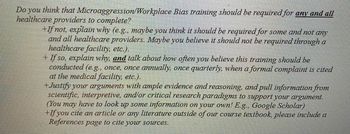 Do you think that Microaggression/Workplace
healthcare providers to complete?
Bias training should be required for any and all
+If not, explain why (e.g., maybe you think it should be required for some and not any
and all healthcare providers. Maybe you believe it should not be required through a
healthcare facility, etc.).
+ If so, explain why, and talk about how often you believe this training should be
conducted (e.g., once, once annually, once quarterly, when a formal complaint is cited
at the medical facility, etc.).
+Justify your arguments with ample evidence and reasoning, and pull information from
scientific, interpretive, and/or critical research paradigms to support your argument.
(You may have to look up some information on your own! E.g., Google Scholar)
+If you cite an article or any literature outside of our course textbook, please include a
References page to cite your sources.