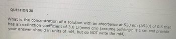 QUESTION 28
What is the concentration of a solution with an absorbance at 520 nm (A520) of 0.6 that
has an extinction coefficient of 3.0 L/(mmol cm) (assume pathlength is 1 cm and provide
your answer should in units of mM, but do NOT write the mM).