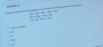 QUESTION 13
A proposed mechanism for the decomposition of ozone consists of the three steps shown below. Identify the catalyst.
Step 1: 03(g) + NO(g) → O2(g) +NO2(g)
Step 2: NO2(g) → NO(g) + O(g)
Step 3: 0(g) +03(g)→2 02(g)
OA. There is no catalyst
OB. NO
O CO
OD. NO2
OE. 03
of water? The