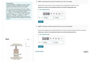 Learning Goal:
To use the equations of equilibrium to analyze a system
containing a wedge and to determine the necessary
applied force to introduce motion into the system.
The crate shown is held against wedge B by a spring.
The spring is 94.5% of its original uncompressed length
12.50 m, and the spring constant is given as
k=1450 N/m. The coefficient of static friction at all
contacting surfaces is μ, = 0.120. The mass of the
crate is m 28.0 kg. The angle is 0=10.0°.
Neglect the mass of the wedge. Assume the crate only
moves in the y direction and that wedge A cannot move.(
Figure 1)
Part A - Determining the normal force exerted by the crate on the wedge
Determine the normal force No that the crate exerts on the wedge when the system is at rest.
Express your answer to three significant figures and include the appropriate units.
▸ View Available Hint(s)
?
Nc = Value
Units
Submit
Part B - Finding the smallest horizontal force P to move the crate upward
Determine the magnitude of the smallest horizontal force P that is necessary to begin moving the crate upward.
Express your answer to three significant figures and include the appropriate units.
▸ View Available Hint(s)
Figure
1 of 1
P = Value
Units
་
Submit
Provide Feedback
?
Next >