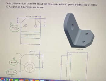 3,583
Select the correct statement about the notation circled in green and marked as letter
E. Assume all dimensions are in mm.
D
DRILL 17/64
2 HOLES
00.63 THRU
50
R.75
01.123 0.250
E
FEB
07
1.00.50-
-2.00
1.00
14
1.38
75
3.38
38
SCALE 2.000
2.00