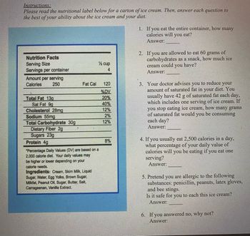 Instructions:
Please read the nutritional label below for a carton of ice cream. Then, answer each question to
the best of your ability about the ice cream and your diet.
Nutrition Facts
Serving Size
Servings per container
Amount per serving
Calories
250
Total Fat 13g
Sat Fat 9g
Cholesterol 28mg
Sodium 55mg
Total Carbohydrate 30g
Dietary Fiber 2g
Sugars 23g
Protein 4g
Fat Cal
*Percentage Daily Values (DV) are based on a
2,000 calorie diet. Your daily values may
be higher or lower depending on your
calorie needs.
Ingredients: Cream, Skim Milk, Liquid
Sugar, Water, Egg Yolks, Brown Sugar,
Milkfat, Peanut Oil, Sugar, Butter, Salt,
Carrageenan, Vanilla Extract.
½ cup
4
120
%DV
20%
40%
12%
2%
12%
8%
1. If you eat the entire container, how many
calories will you eat?
Answer:
2. If you are allowed to eat 60 grams of
carbohydrates as a snack, how much ice
cream could you have?
Answer:
3. Your doctor advises.
you to reduce your
amount of saturated fat in your diet. You
usually have 42 g of saturated fat each day,
which includes one serving of ice cream. If
you stop eating ice cream, how many grams
of saturated fat would you be consuming
each day?
Answer:
4. If you usually eat 2,500 calories in a day,
what percentage of your daily value of
calories will you be eating if you eat one
serving?
Answer:
5. Pretend you are allergic to the following
substances: penicillin, peanuts, latex gloves,
and bee stings.
Is it safe for you to each this ice cream?
Answer:
6. If you answered no, why not?
Answer: