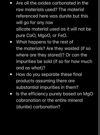 Are all the oxides carbonated in the
raw materials used? The material
referenced here was dunite but this
will go for any raw
silicate material used as it will not be
pure CaO, MgoO, or FeO.
• What happens to the rest of
the materials? Are they wasted (if so
where are they stored)? Or can the
impurities be sold (if so for how much
and as what)?
• How do you separate these final
products assuming there are
substantial impurities in them?
Is the efficiency purely based on MgO
cabronation or the entire mineral
(dunite) carbonation?