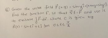 6 Given the vector field F(x, y) = sinyî+ (x cooy+siny) ²5
find the function f, so that f= F and use it
to evaluate SF.dr, where I is given by
ㅈ
R²(t) = sinti+ts for OLTLI
