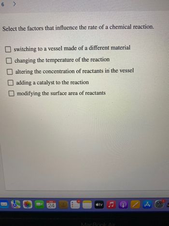 6 >
Select the factors that influence the rate of a chemical reaction.
switching to a vessel made of a different material
changing the temperature of the reaction
altering the concentration of reactants in the vessel
adding a catalyst to the reaction
Omodifying the surface area of reactants
FEB
24
tv
MacBook Air