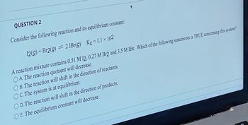 QUESTION 2
Consider the following reaction and its equilibrium constant:
12(g) + Br2(g) = 2 IBr(g)
Kc=1.1 x 102
A reaction mixture contains 0.51 M 12, 0.27 M Br2 and 3.5 M IBr. Which of the following statements is TRUE concerning this system?
OA. The reaction quotient will decrease.
OB. The reaction will shift in the direction of reactants.
OC. The system is at equilibrium.
OD. The reaction will shift in the direction of products.
O E. The equilibrium constant will decrease.