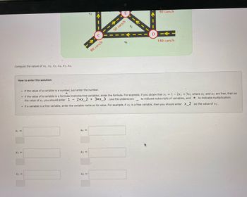 Compute the values of X1, X2, X3, X4, X5, X6.
x1=
x2 =
How to enter the solution:
个
E
40 cars/h
C
80 cars/h
50 cars/h
X6
ts
D
--
140 cars/h
If the value of a variable is a number, just enter the number.
. If the value of a variable is a formula involving free variables, enter the formula. For example, if you obtain that x1 = 1-2x2 + 3x3 where x2 and x3 are free, then as
to indicate subscripts of variables, and
the value of x1 you should enter 1 - 2*x_2 + 3*x_3 . Use the underscore
. If a variable is a free variable, enter the variable name as its value. For example, if x2 is a free variable, then you should enter ✗_2
to indicate multiplication.
as the value of x2.
x4=
x5 =
x3=
x6 =