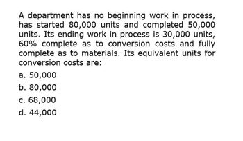 A department has no beginning work in process,
has started 80,000 units and completed 50,000
units. Its ending work in process is 30,000 units,
60% complete as to conversion costs and fully
complete as to materials. Its equivalent units for
conversion costs are:
a. 50,000
b. 80,000
c. 68,000
d. 44,000