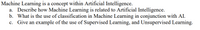Machine Learning is a concept within Artificial Intelligence.
a. Describe how Machine Learning is related to Artificial Intelligence.
b. What is the use of classification in Machine Learning in conjunction with AI.
c. Give an example of the use of Supervised Learning, and Unsupervised Learning.
