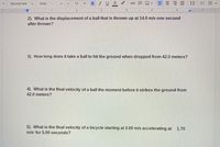 **Physics Problems: Understanding Motion**

2) What is the displacement of a ball that is thrown up at 14.0 m/s one second after thrown?

3) How long does it take a ball to hit the ground when dropped from 42.0 meters?

4) What is the final velocity of a ball the moment before it strikes the ground from 42.0 meters?

5) What is the final velocity of a bicycle starting at 3.00 m/s accelerating at 1.70 m/s² for 5.00 seconds?

---

These problems explore fundamental concepts in kinematics, focusing on topics such as displacement, time of flight, and final velocity. They help in understanding how objects move under the influence of gravity and other forces.