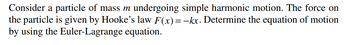 Consider a particle of mass m undergoing simple harmonic motion. The force on
the particle is given by Hooke's law F(x)=-kx. Determine the equation of motion
by using the Euler-Lagrange equation.