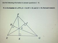 Use the following information to answer questions 6 - 10.
If L is the incenter of A EFG,JL = 16, EH = 22, and LG = 34, find each measure.
%3D
%3D
%3D
F
H
E
K
