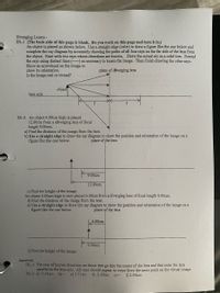 Diverging Lenses -
DL-1 (The back side of this page is blank. Do you work on this page and turn it in.)
An object is placed as shown below. Use a straight edge (ruler) to draw a figure like the one below and
complete the ray diagram by accurately showing the paths of all four rays on the far side of the lens from
the object. Start with two rays whose directions are known. Draw the actual ray as a solid line. Extend
the rays using dashed lines (----) as necessary to locate the image. Then finish drawing the other rays.
Show an arrowhead on the image to
show its orientation.
Is the image real or virtual?
plane of diverging lens
object
lens axis
f
f
DL-2 An object 4.00cm high is placed
12.00cm from a diverging lens of focal
length 9.00cm.
a) Find the distance of the image from the lens.
b) Use a straight edge to draw the ray diagram to show the position and orientation of the image on a
figure like the one below.
plane of the lens
9.00cm
12.00cm
c) Find the height of the image.
An object 4.00cm high is now placed 6.00cm from a diverging lens of focal length 9.00cm.
d) Find the distance of the image from the lens.
e) Use a straight edge to draw the ray diagram to show the position and orientation of the image on a
figure like the one below.
plane of the lens
6.00cm
9.00cm
f) Find the height of the image.
Answers
DL-1 The rays of known direction are those that go thru the center of the lcns and that enter the lens
parallel to the lens axis. All rays should appear to come from the same point on the virtual image.
DL-2 a) -5.14cm b)-- c) 1.71cm
d) -3.60cm e)--- ) 2.40cm
