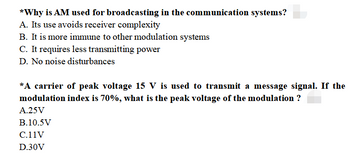 *Why is AM used for broadcasting in the communication systems?
A. Its use avoids receiver complexity
B. It is more immune to other modulation systems
C. It requires less transmitting power
D. No noise disturbances
*A carrier of peak voltage 15 V is used to transmit a message signal. If the
modulation index is 70%, what is the peak voltage of the modulation ?
A.25V
B.10.5V
C.11V
D.30V
