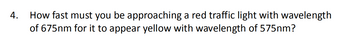 How fast must you be approaching a red traffic light with wavelength
of 675nm for it to appear yellow with wavelength of 575nm?
4.
