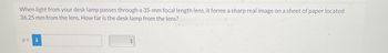 When light from your desk lamp passes through a 35-mm focal length lens, it forms a sharp real image on a sheet of paper located
36.25 mm from the lens. How far is the desk lamp from the lens?
0 =
F