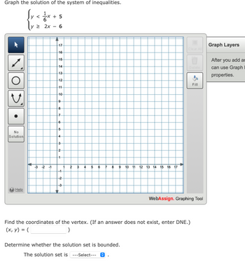 Graph the solution of the system of inequalities.
{rete+s
y <
6
2x 6
No
Solution
? Help
-3 -2 -1
5
17
16
15
14
432
13
12
ID 00
11
10
9
8
7
65
4
N W
3
2
1
-1
-2
-3
1
2
3
4
5 6 7 8
9 10 11
12 13 14 15 16 17
Determine whether the solution set is bounded.
The solution set is ---Select--- ?
A
Clear All
Find the coordinates of the vertex. (If an answer does not exist, enter DNE.)
(x, y) = (
)
Fill
WebAssign. Graphing Tool
Graph Layers
After you add ar
can use Graph
properties.